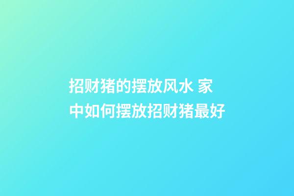 招财猪的摆放风水 家中如何摆放招财猪最好